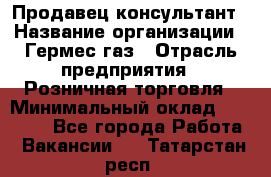 Продавец-консультант › Название организации ­ Гермес-газ › Отрасль предприятия ­ Розничная торговля › Минимальный оклад ­ 45 000 - Все города Работа » Вакансии   . Татарстан респ.